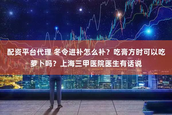 配资平台代理 冬令进补怎么补？吃膏方时可以吃萝卜吗？上海三甲医院医生有话说