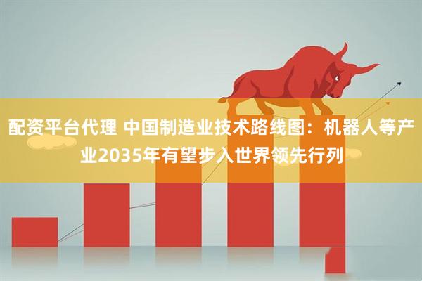 配资平台代理 中国制造业技术路线图：机器人等产业2035年有望步入世界领先行列