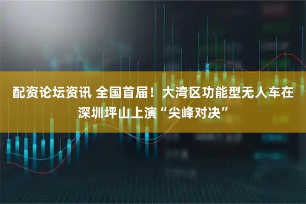 配资论坛资讯 全国首届！大湾区功能型无人车在深圳坪山上演“尖峰对决”