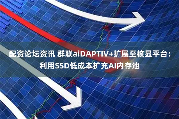 配资论坛资讯 群联aiDAPTIV+扩展至核显平台：利用SSD低成本扩充AI内存池