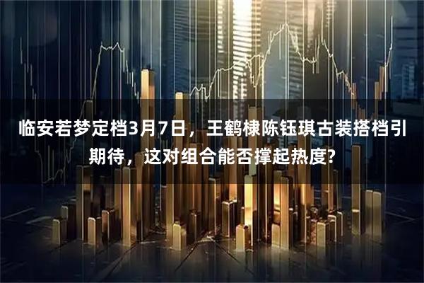 临安若梦定档3月7日，王鹤棣陈钰琪古装搭档引期待，这对组合能否撑起热度?