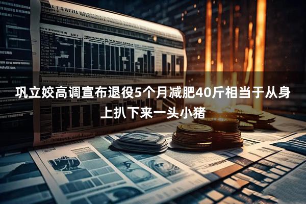 巩立姣高调宣布退役5个月减肥40斤相当于从身上扒下来一头小猪